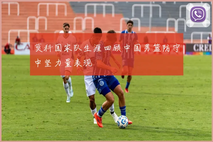 莫科国家队生涯回顾中国男篮防守中坚力量表现