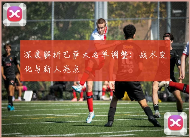 深度解析巴萨大名单调整：战术变化与新人亮点