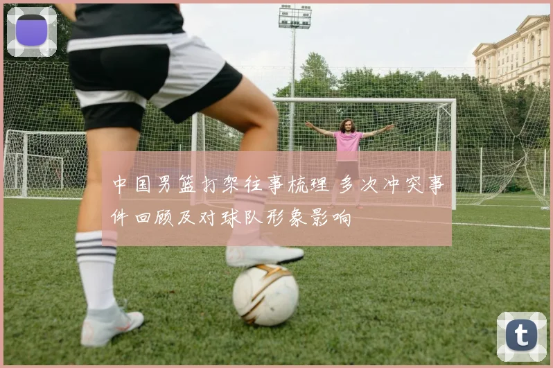 中国男篮打架往事梳理 多次冲突事件回顾及对球队形象影响