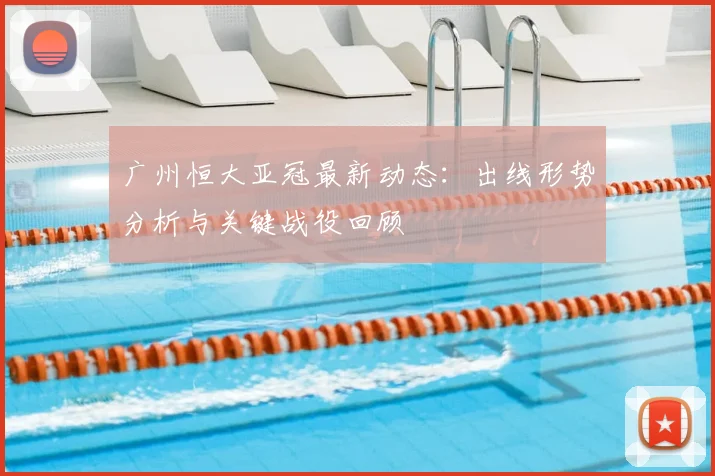 广州恒大亚冠最新动态：出线形势分析与关键战役回顾