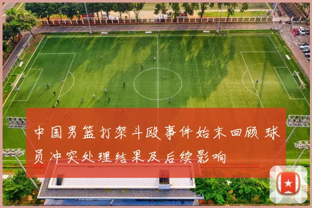 中国男篮打架斗殴事件始末回顾 球员冲突处理结果及后续影响