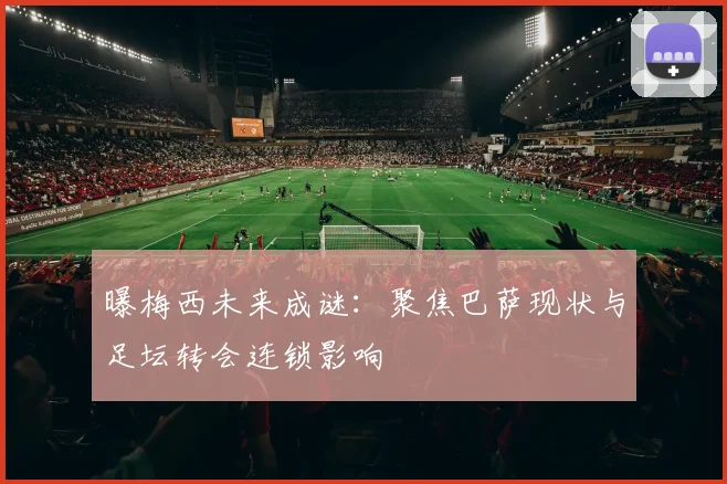 曝梅西未来成谜：聚焦巴萨现状与足坛转会连锁影响