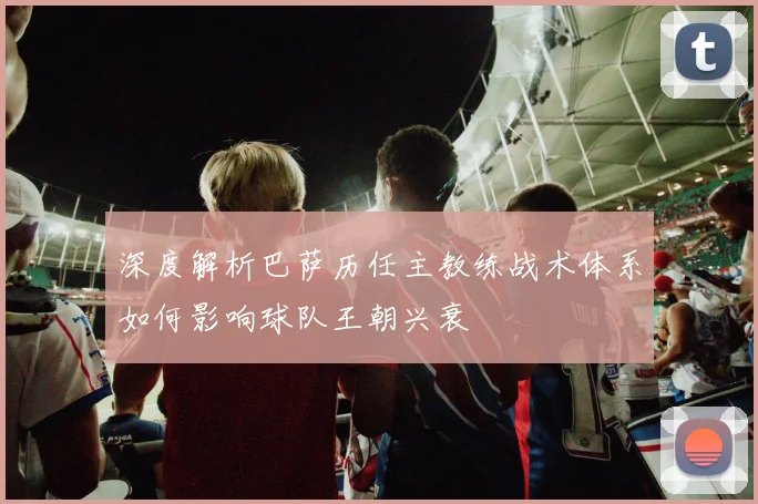 深度解析巴萨历任主教练战术体系如何影响球队王朝兴衰