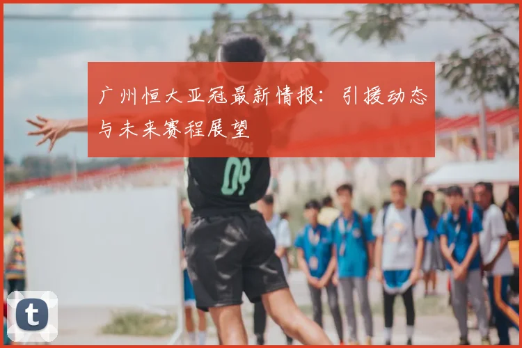 广州恒大亚冠最新情报：引援动态与未来赛程展望