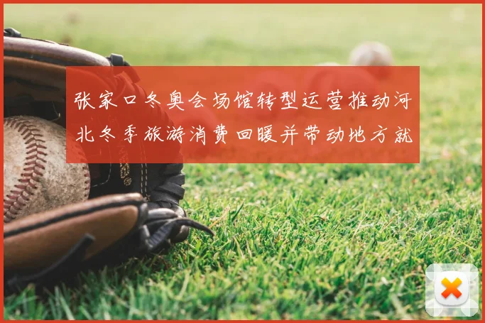 张家口冬奥会场馆转型运营推动河北冬季旅游消费回暖并带动地方就业增长