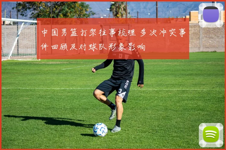 中国男篮打架往事梳理 多次冲突事件回顾及对球队形象影响