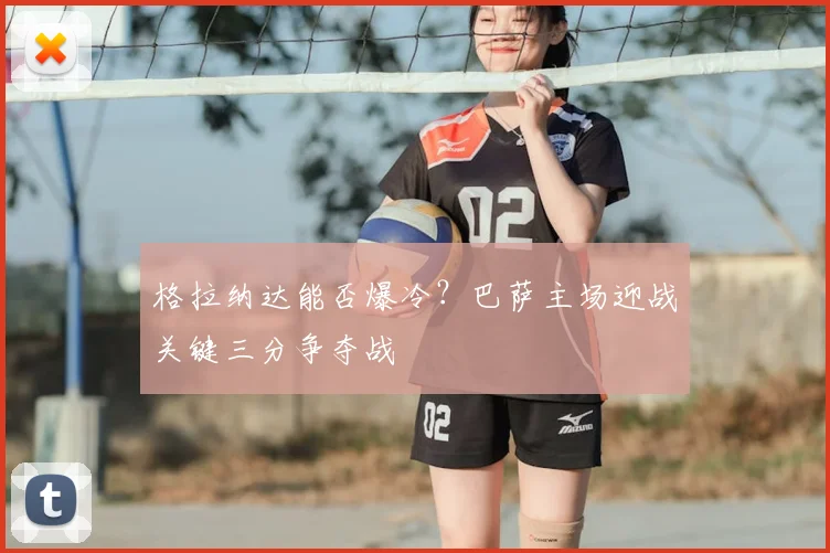 格拉纳达能否爆冷？巴萨主场迎战关键三分争夺战