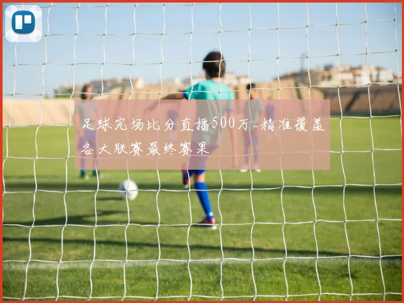 足球完场比分直播500万_精准覆盖各大联赛最终赛果