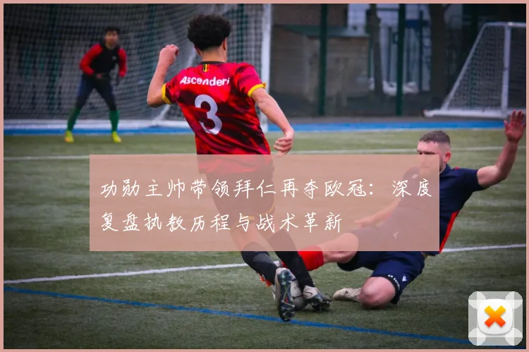 功勋主帅带领拜仁再夺欧冠：深度复盘执教历程与战术革新