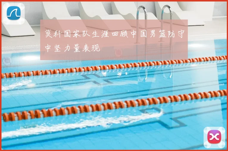 莫科国家队生涯回顾中国男篮防守中坚力量表现