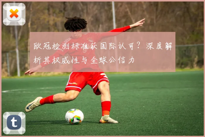 欧冠检测标准获国际认可？深度解析其权威性与全球公信力