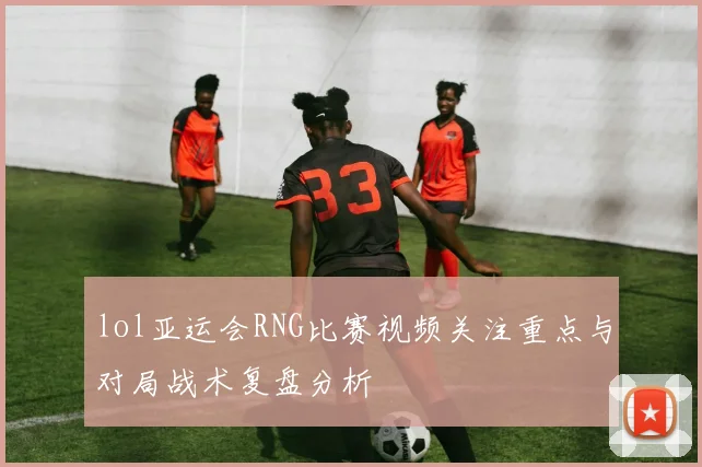 lol亚运会RNG比赛视频关注重点与对局战术复盘分析